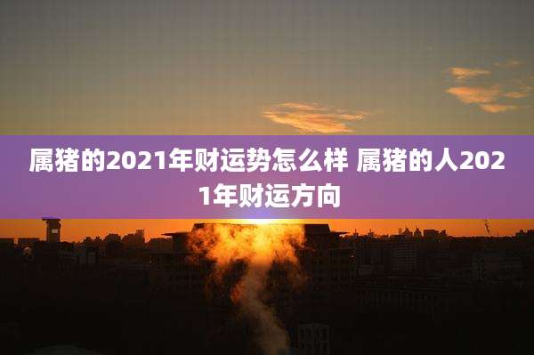 属猪的2021年财运势怎么样 属猪的人2021年财运方向