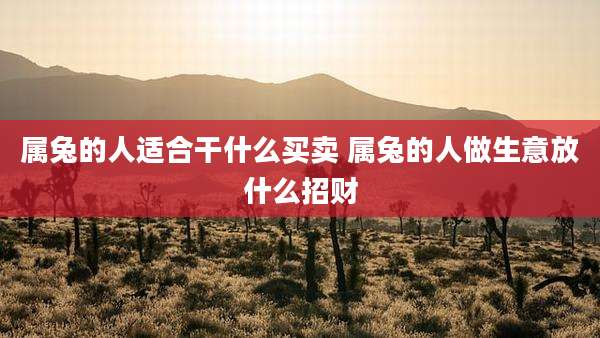 属兔的人适合干什么买卖 属兔的人做生意放什么招财
