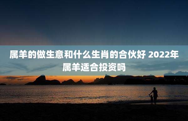 属羊的做生意和什么生肖的合伙好 2022年属羊适合投资吗