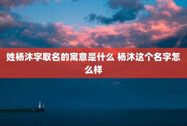 姓杨沐字取名的寓意是什么 杨沐这个名字怎么样