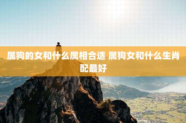 属狗的女和什么属相合适 属狗女和什么生肖配最好