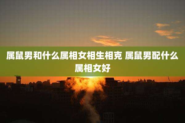属鼠男和什么属相女相生相克 属鼠男配什么属相女好