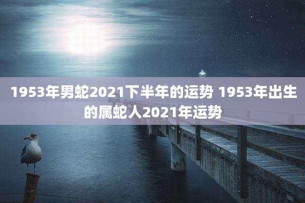 1953年男蛇2021下半年的运势 1953年出生的属蛇人2021年运势