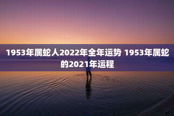 1953年属蛇人2022年全年运势 1953年属蛇的2021年运程