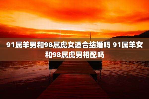 91属羊男和98属虎女适合结婚吗 91属羊女和98属虎男相配吗
