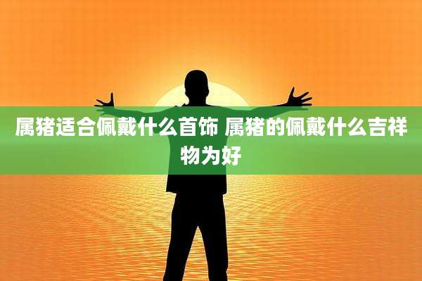 属猪适合佩戴什么首饰 属猪的佩戴什么吉祥物为好