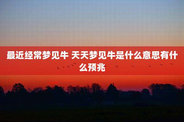 最近经常梦见牛 天天梦见牛是什么意思有什么预兆