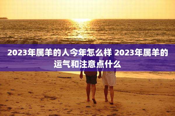 2023年属羊的人今年怎么样 2023年属羊的运气和注意点什么