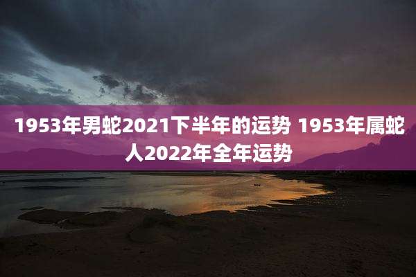 1953年男蛇2021下半年的运势 1953年属蛇人2022年全年运势
