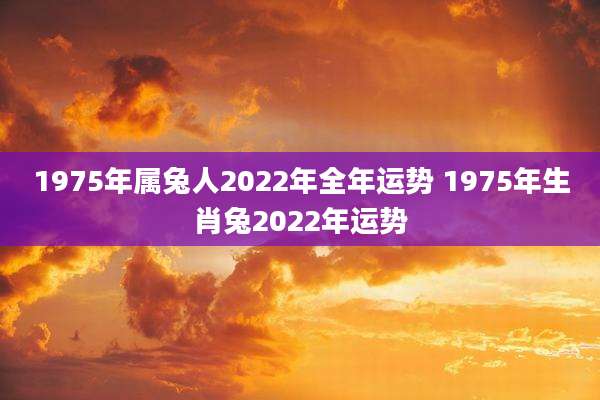 1975年属兔人2022年全年运势 1975年生肖兔2022年运势