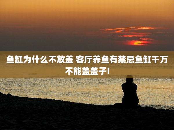 鱼缸为什么不放盖 客厅养鱼有禁忌鱼缸千万不能盖盖子!