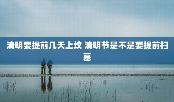 清明要提前几天上坟 清明节是不是要提前扫墓