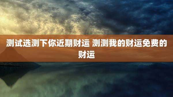 测试选测下你近期财运 测测我的财运免费的财运