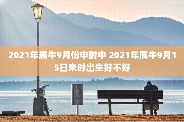 2021年属牛9月份申时中 2021年属牛9月15日未时出生好不好