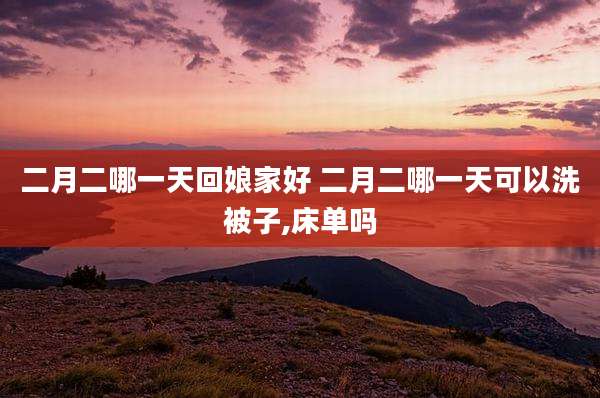 二月二哪一天回娘家好 二月二哪一天可以洗被子,床单吗