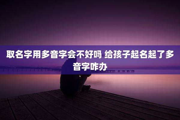 取名字用多音字会不好吗 给孩子起名起了多音字咋办