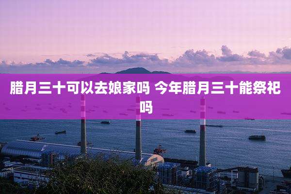 腊月三十可以去娘家吗 今年腊月三十能祭祀吗