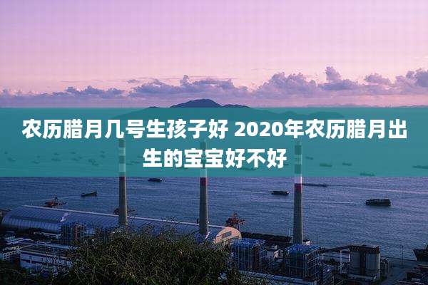 农历腊月几号生孩子好 2020年农历腊月出生的宝宝好不好