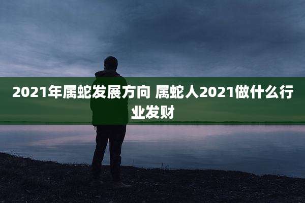 2021年属蛇发展方向 属蛇人2021做什么行业发财