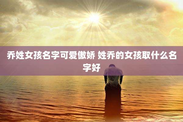 乔姓女孩名字可爱傲娇 姓乔的女孩取什么名字好