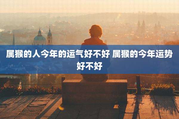 属猴的人今年的运气好不好 属猴的今年运势好不好