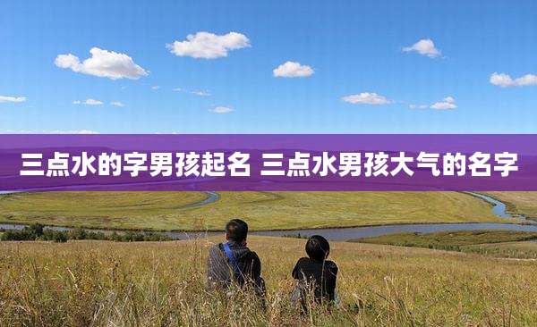 三点水的字男孩起名 三点水男孩大气的名字