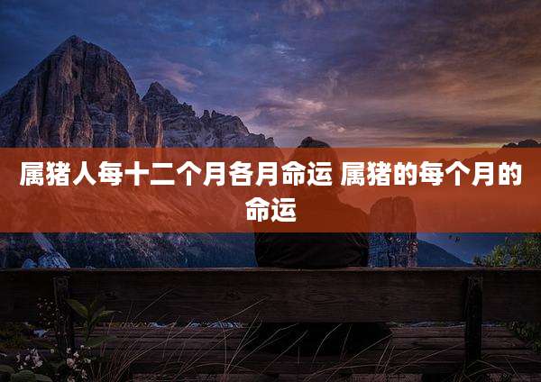 属猪人每十二个月各月命运 属猪的每个月的命运