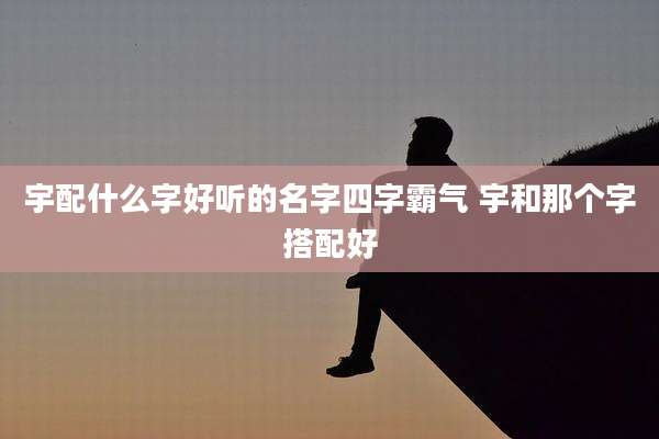 宇配什么字好听的名字四字霸气 宇和那个字搭配好