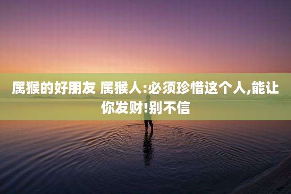 属猴的好朋友 属猴人:必须珍惜这个人,能让你发财!别不信