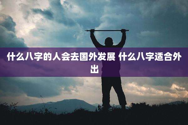 什么八字的人会去国外发展 什么八字适合外出