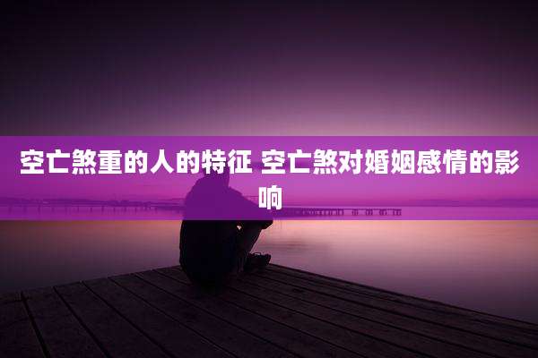 空亡煞重的人的特征 空亡煞对婚姻感情的影响