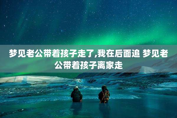 梦见老公带着孩子走了,我在后面追 梦见老公带着孩子离家走