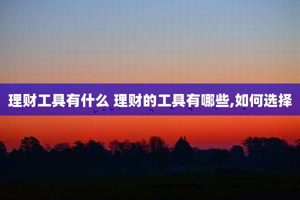 理财工具有什么 理财的工具有哪些,如何选择
