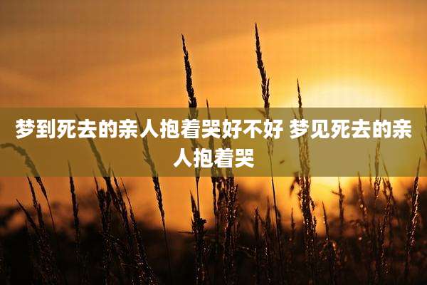 梦到死去的亲人抱着哭好不好 梦见死去的亲人抱着哭