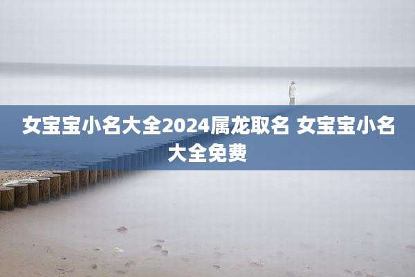 女宝宝小名大全2024属龙取名 女宝宝小名大全免费