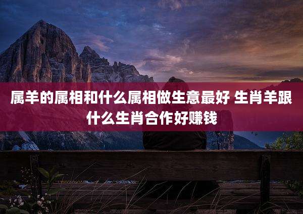 属羊的属相和什么属相做生意最好 生肖羊跟什么生肖合作好赚钱