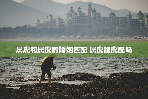 属虎和属虎的婚姻匹配 属虎跟虎配吗