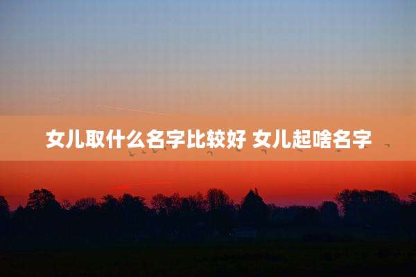 女儿取什么名字比较好 女儿起啥名字
