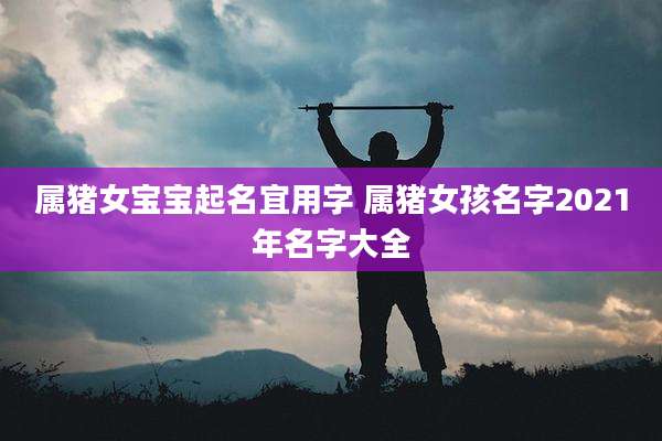 属猪女宝宝起名宜用字 属猪女孩名字2021年名字大全