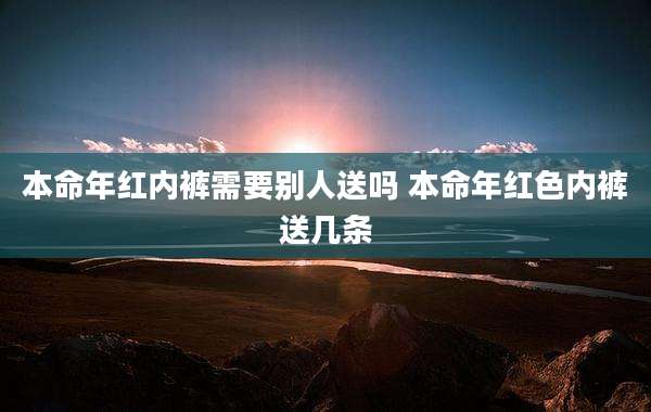 本命年红内裤需要别人送吗 本命年红色内裤送几条