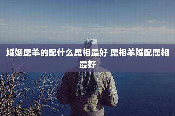 婚姻属羊的配什么属相最好 属相羊婚配属相最好