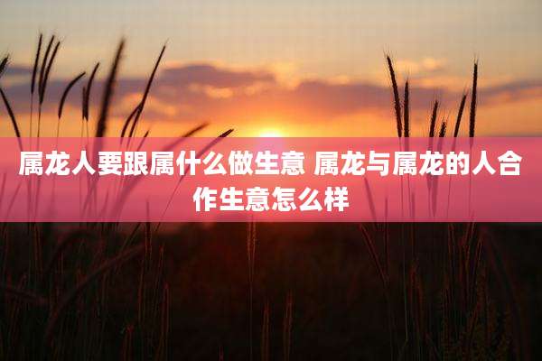 属龙人要跟属什么做生意 属龙与属龙的人合作生意怎么样
