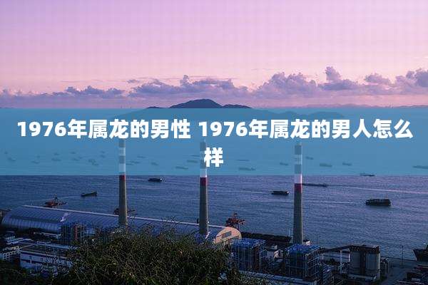 1976年属龙的男性 1976年属龙的男人怎么样