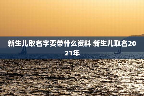 新生儿取名字要带什么资料 新生儿取名2021年