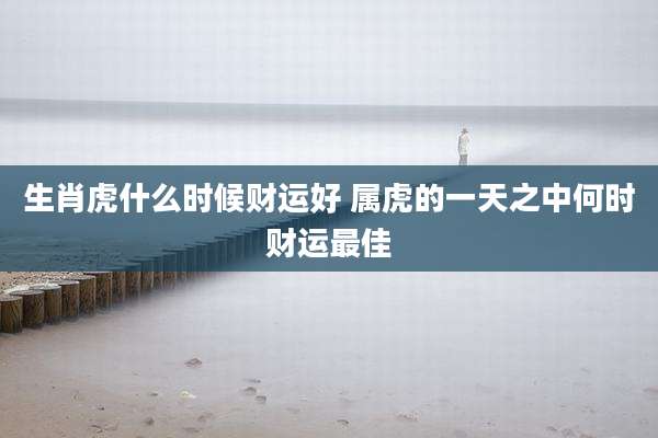 生肖虎什么时候财运好 属虎的一天之中何时财运最佳