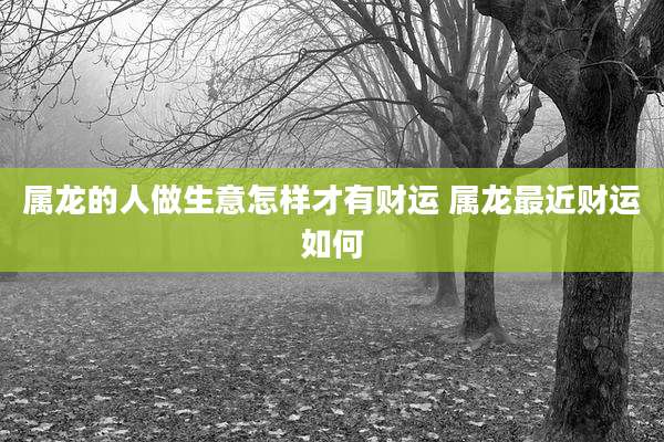 属龙的人做生意怎样才有财运 属龙最近财运如何