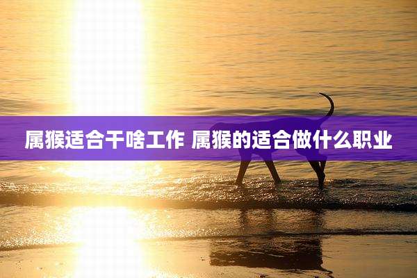 属猴适合干啥工作 属猴的适合做什么职业