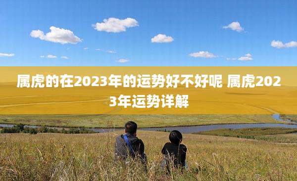 属虎的在2023年的运势好不好呢 属虎2023年运势详解