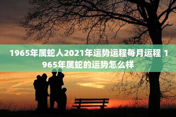 1965年属蛇人2021年运势运程每月运程 1965年属蛇的运势怎么样