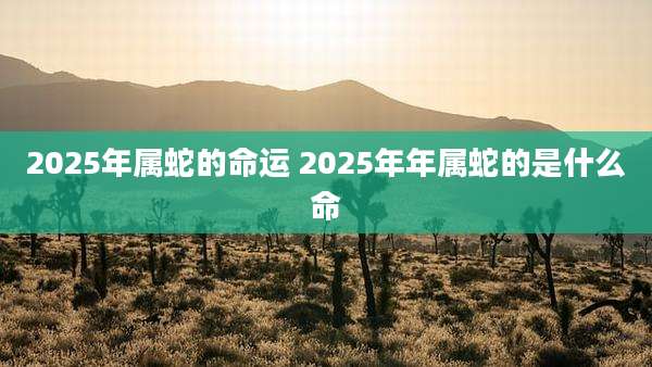 2025年属蛇的命运 2025年年属蛇的是什么命